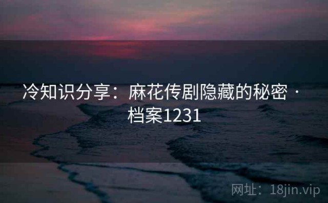 冷知识分享：麻花传剧隐藏的秘密 · 档案1231