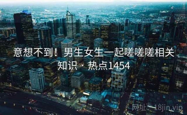 意想不到！男生女生一起嗟嗟嗟相关知识 · 热点1454