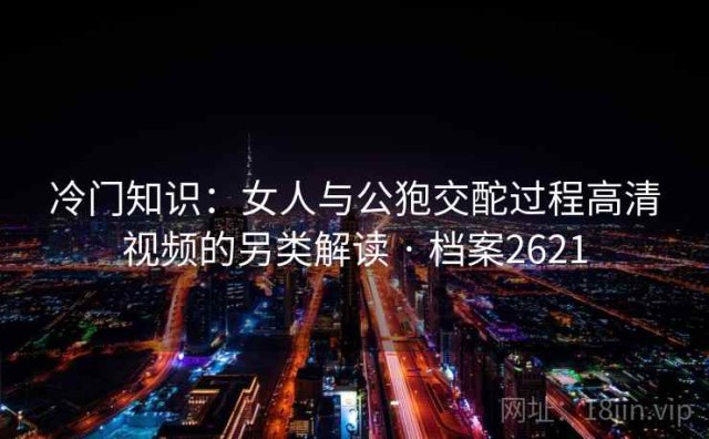 冷门知识：女人与公狍交酡过程高清视频的另类解读 · 档案2621