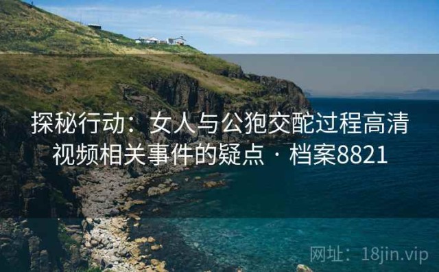 探秘行动：女人与公狍交酡过程高清视频相关事件的疑点 · 档案8821