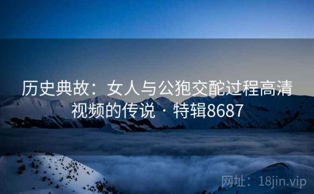 历史典故：女人与公狍交酡过程高清视频的传说 · 特辑8687