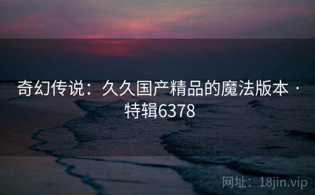 奇幻传说：久久国产精品的魔法版本 · 特辑6378