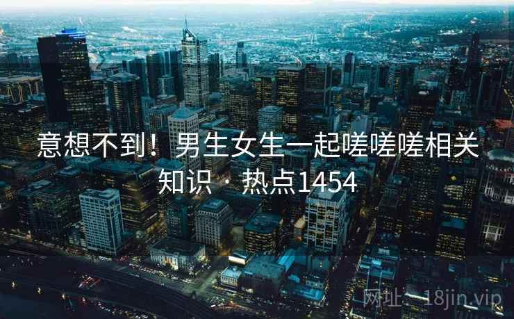 意想不到！男生女生一起嗟嗟嗟相关知识 · 热点1454