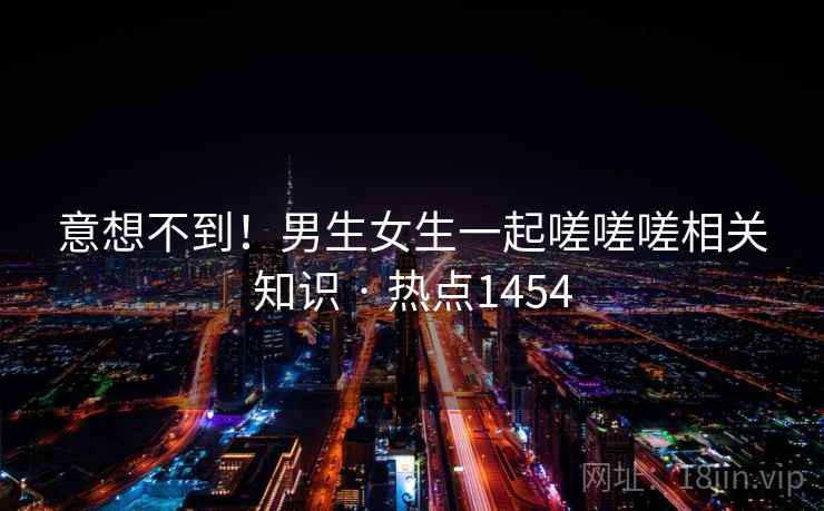 意想不到！男生女生一起嗟嗟嗟相关知识 · 热点1454