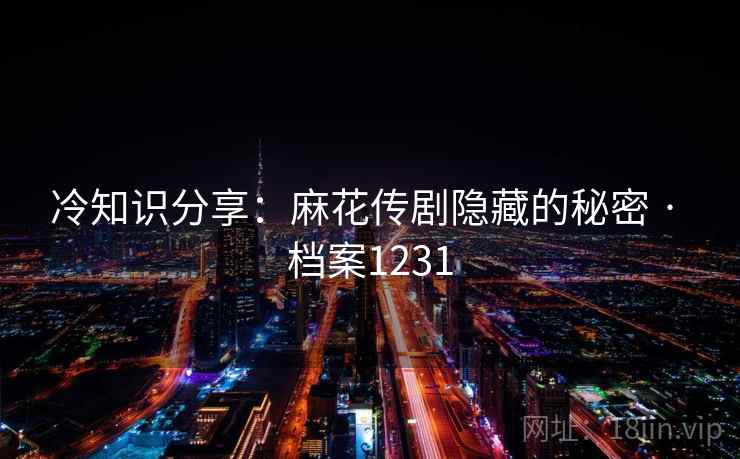 冷知识分享：麻花传剧隐藏的秘密 · 档案1231