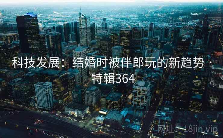科技发展：结婚时被伴郎玩的新趋势 · 特辑364