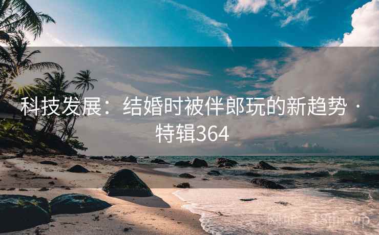 科技发展：结婚时被伴郎玩的新趋势 · 特辑364