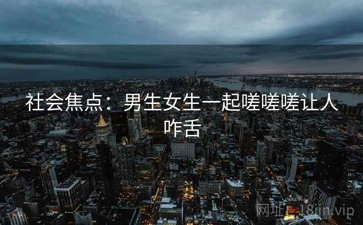 社会焦点：男生女生一起嗟嗟嗟让人咋舌
