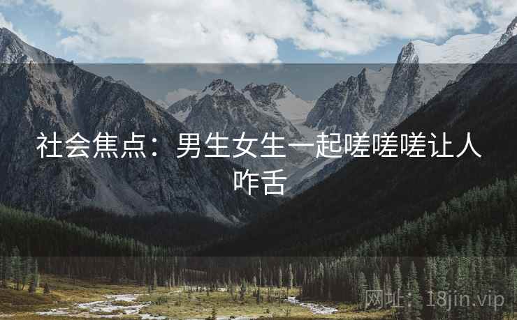 社会焦点：男生女生一起嗟嗟嗟让人咋舌