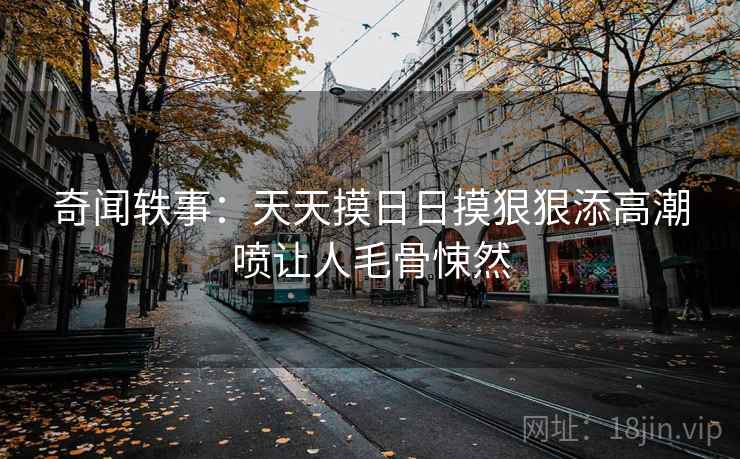 奇闻轶事:天天摸日日摸狠狠添高潮喷让人毛骨悚然 奇闻轶事:天天摸日日摸狠狠添高潮喷让人毛骨悚然