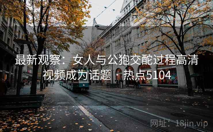 最新观察：女人与公狍交酡过程高清视频成为话题 · 热点5104