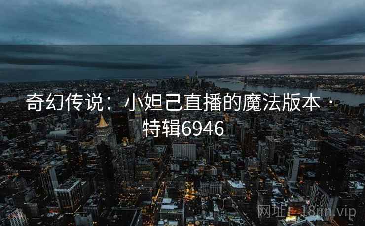 奇幻传说:小妲己直播的魔法版本 · 特辑6946 奇幻传说:小妲己直播的魔法版本 · 特辑6946