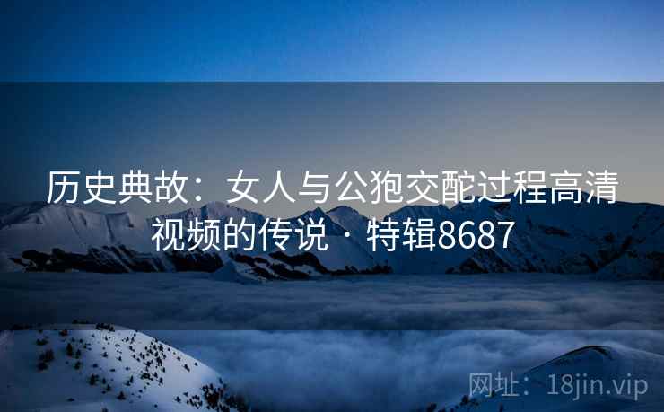 历史典故：女人与公狍交酡过程高清视频的传说 · 特辑8687