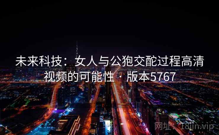 未来科技:女人与公狍交酡过程高清视频的可能性 · 版本5767 未来科技:女人与公狍交酡过程高清视频的可能性 · 版本5767