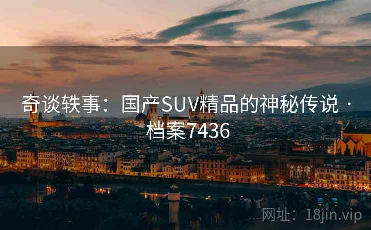 奇谈轶事:国产SUV精品的神秘传说 · 档案7436 奇谈轶事:国产SUV精品的神秘传说 · 档案7436