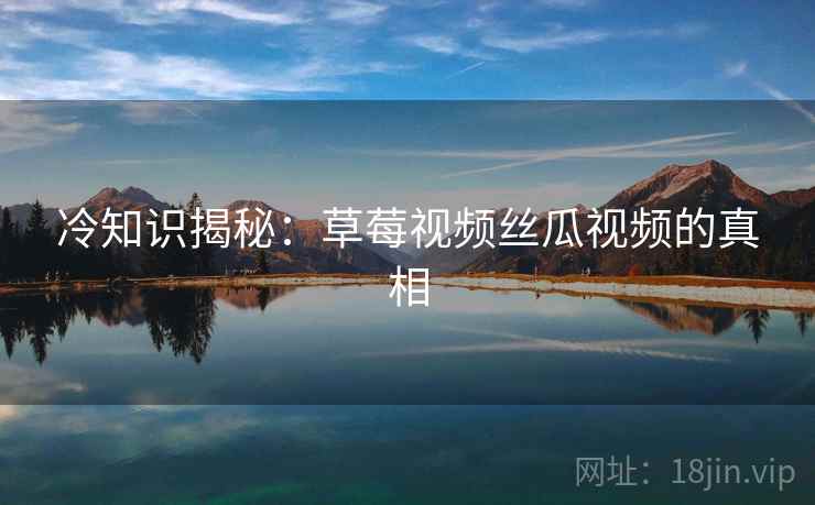 冷知识揭秘：草莓视频丝瓜视频的真相